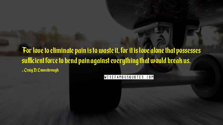 Craig D. Lounsbrough Quotes: For love to eliminate pain is to waste it, for it is love alone that possesses sufficient force to bend pain against everything that would break us.