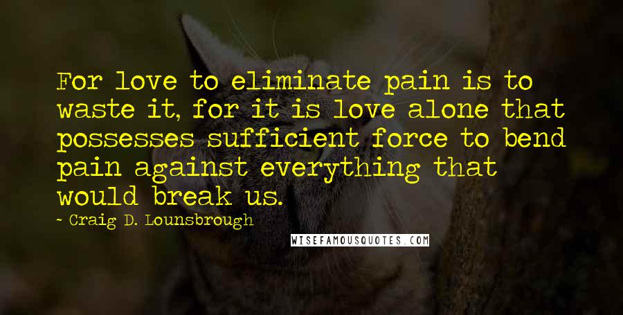 Craig D. Lounsbrough Quotes: For love to eliminate pain is to waste it, for it is love alone that possesses sufficient force to bend pain against everything that would break us.