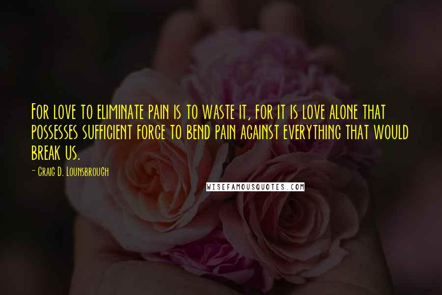 Craig D. Lounsbrough Quotes: For love to eliminate pain is to waste it, for it is love alone that possesses sufficient force to bend pain against everything that would break us.