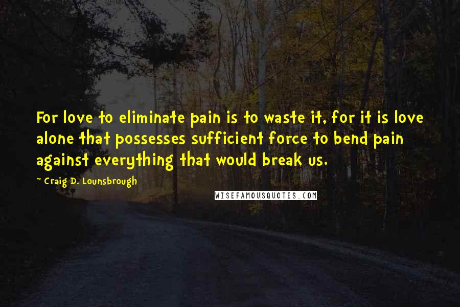 Craig D. Lounsbrough Quotes: For love to eliminate pain is to waste it, for it is love alone that possesses sufficient force to bend pain against everything that would break us.