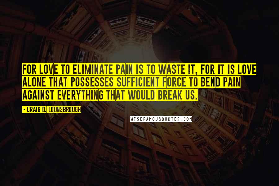 Craig D. Lounsbrough Quotes: For love to eliminate pain is to waste it, for it is love alone that possesses sufficient force to bend pain against everything that would break us.