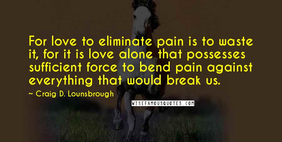 Craig D. Lounsbrough Quotes: For love to eliminate pain is to waste it, for it is love alone that possesses sufficient force to bend pain against everything that would break us.