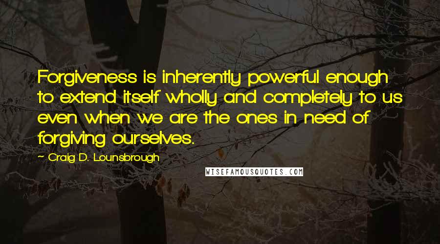 Craig D. Lounsbrough Quotes: Forgiveness is inherently powerful enough to extend itself wholly and completely to us even when we are the ones in need of forgiving ourselves.