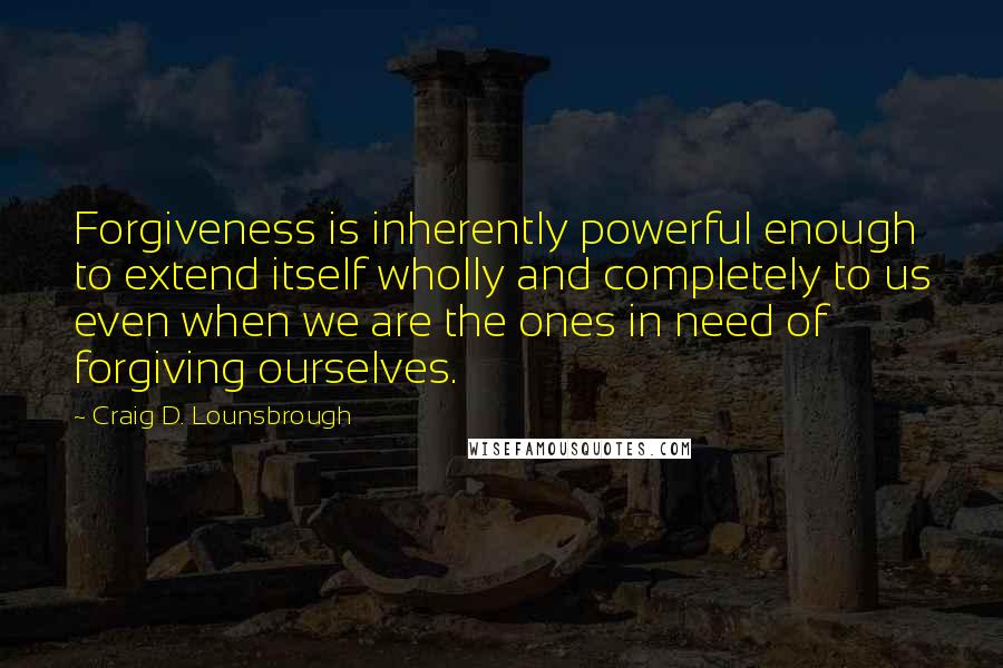 Craig D. Lounsbrough Quotes: Forgiveness is inherently powerful enough to extend itself wholly and completely to us even when we are the ones in need of forgiving ourselves.