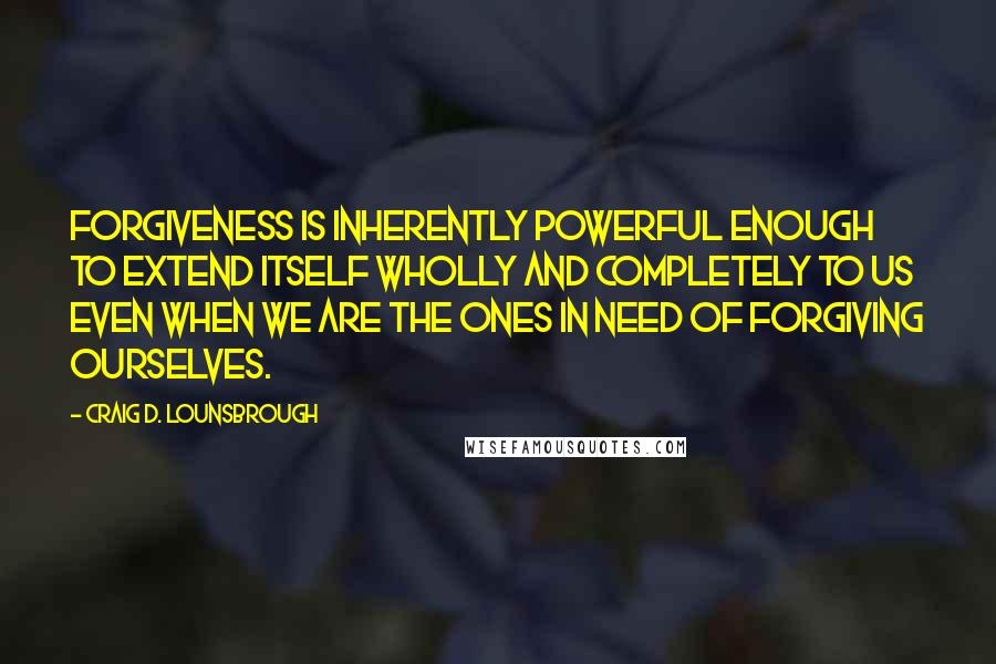 Craig D. Lounsbrough Quotes: Forgiveness is inherently powerful enough to extend itself wholly and completely to us even when we are the ones in need of forgiving ourselves.