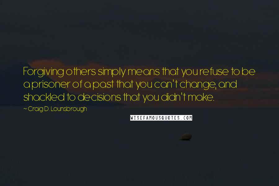 Craig D. Lounsbrough Quotes: Forgiving others simply means that you refuse to be a prisoner of a past that you can't change, and shackled to decisions that you didn't make.