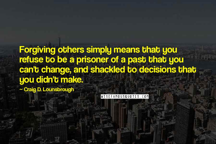 Craig D. Lounsbrough Quotes: Forgiving others simply means that you refuse to be a prisoner of a past that you can't change, and shackled to decisions that you didn't make.