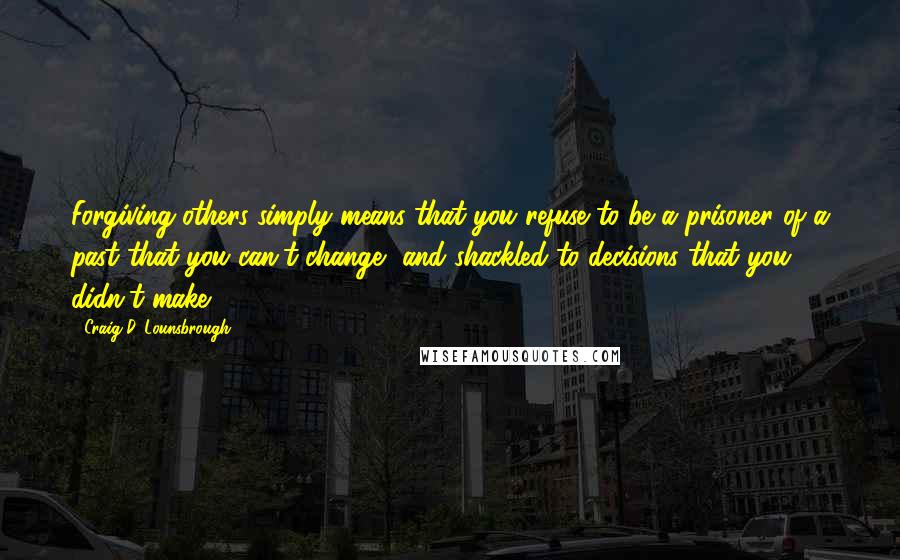 Craig D. Lounsbrough Quotes: Forgiving others simply means that you refuse to be a prisoner of a past that you can't change, and shackled to decisions that you didn't make.