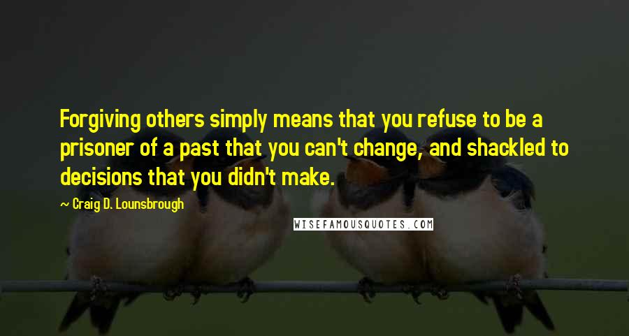 Craig D. Lounsbrough Quotes: Forgiving others simply means that you refuse to be a prisoner of a past that you can't change, and shackled to decisions that you didn't make.