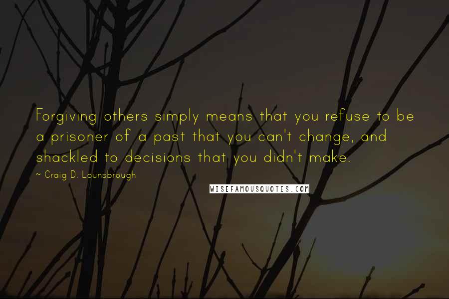 Craig D. Lounsbrough Quotes: Forgiving others simply means that you refuse to be a prisoner of a past that you can't change, and shackled to decisions that you didn't make.