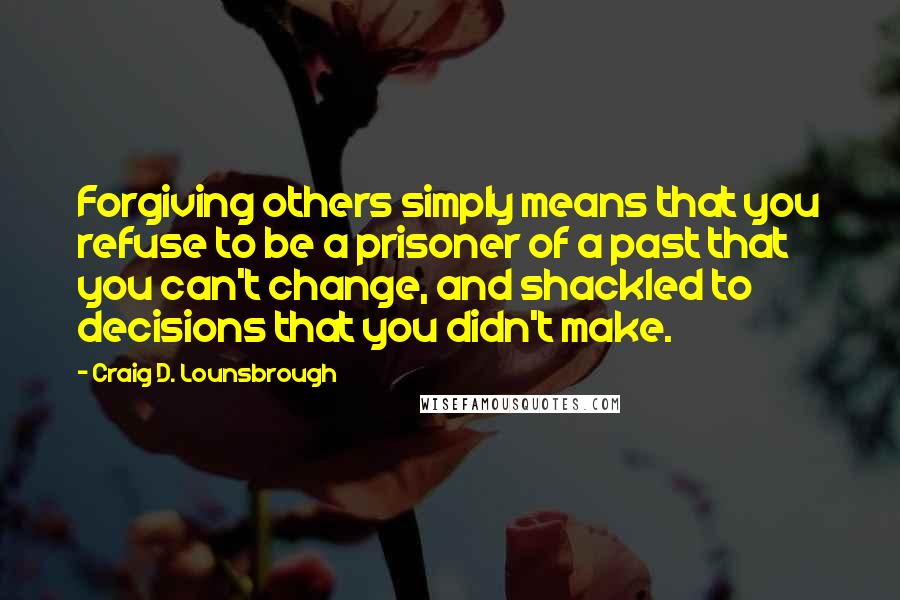 Craig D. Lounsbrough Quotes: Forgiving others simply means that you refuse to be a prisoner of a past that you can't change, and shackled to decisions that you didn't make.