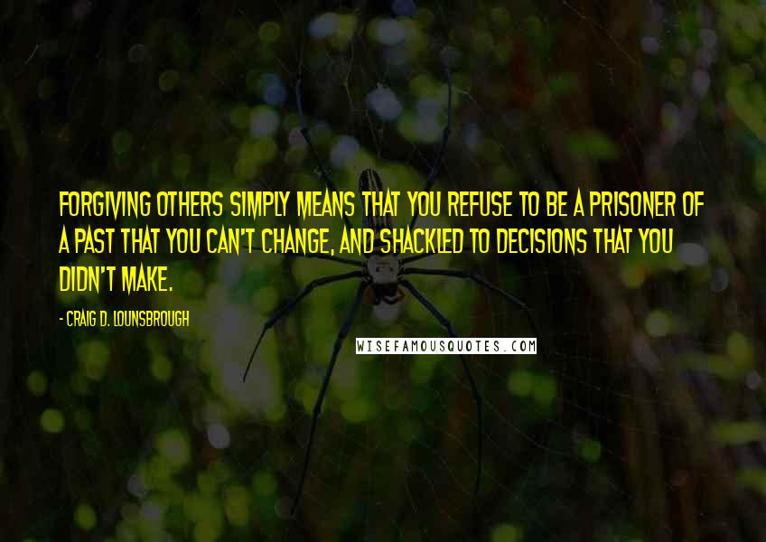 Craig D. Lounsbrough Quotes: Forgiving others simply means that you refuse to be a prisoner of a past that you can't change, and shackled to decisions that you didn't make.