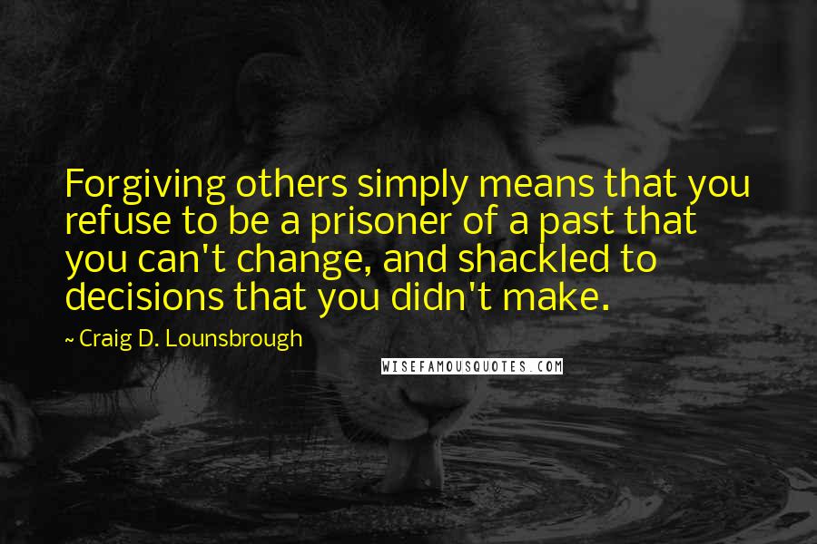 Craig D. Lounsbrough Quotes: Forgiving others simply means that you refuse to be a prisoner of a past that you can't change, and shackled to decisions that you didn't make.