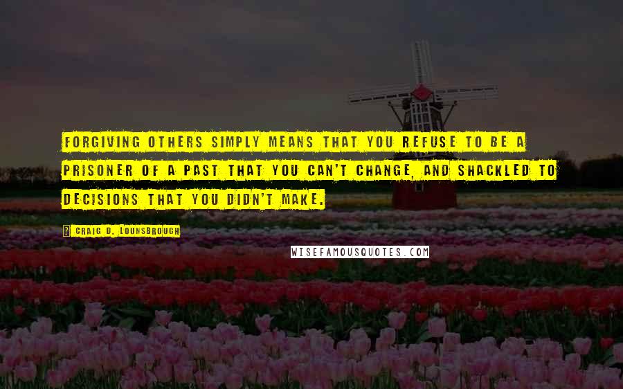 Craig D. Lounsbrough Quotes: Forgiving others simply means that you refuse to be a prisoner of a past that you can't change, and shackled to decisions that you didn't make.