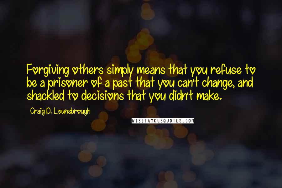 Craig D. Lounsbrough Quotes: Forgiving others simply means that you refuse to be a prisoner of a past that you can't change, and shackled to decisions that you didn't make.