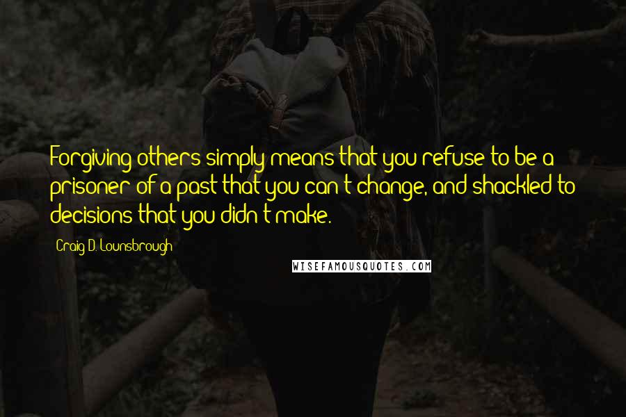 Craig D. Lounsbrough Quotes: Forgiving others simply means that you refuse to be a prisoner of a past that you can't change, and shackled to decisions that you didn't make.