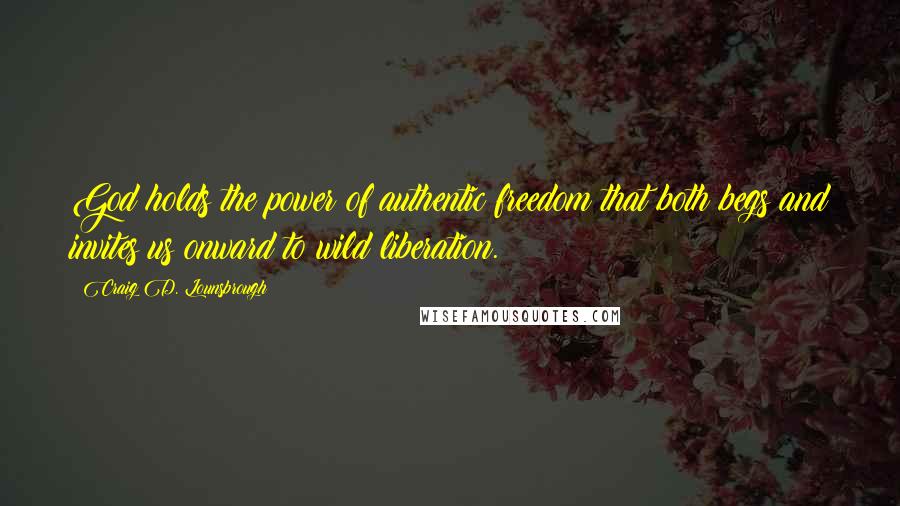 Craig D. Lounsbrough Quotes: God holds the power of authentic freedom that both begs and invites us onward to wild liberation.