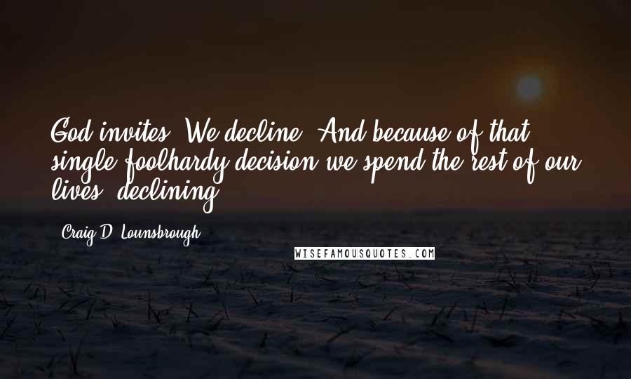 Craig D. Lounsbrough Quotes: God invites. We decline. And because of that single foolhardy decision we spend the rest of our lives 'declining'.