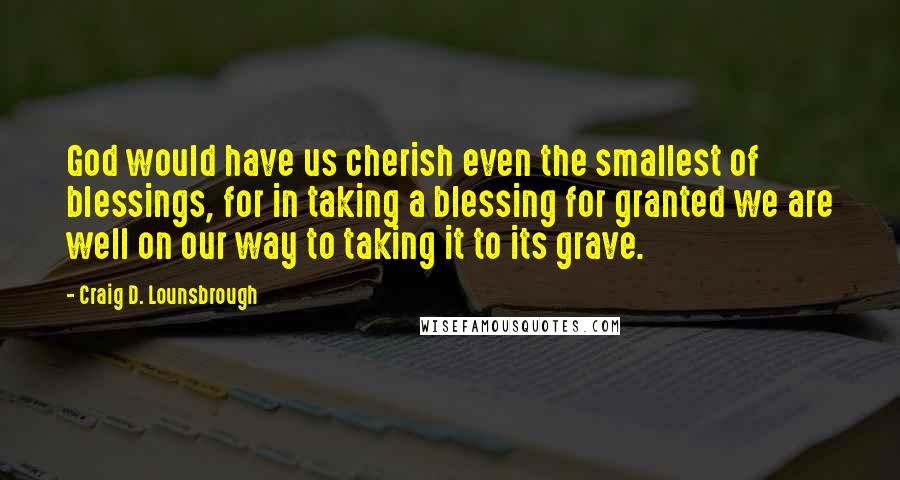 Craig D. Lounsbrough Quotes: God would have us cherish even the smallest of blessings, for in taking a blessing for granted we are well on our way to taking it to its grave.