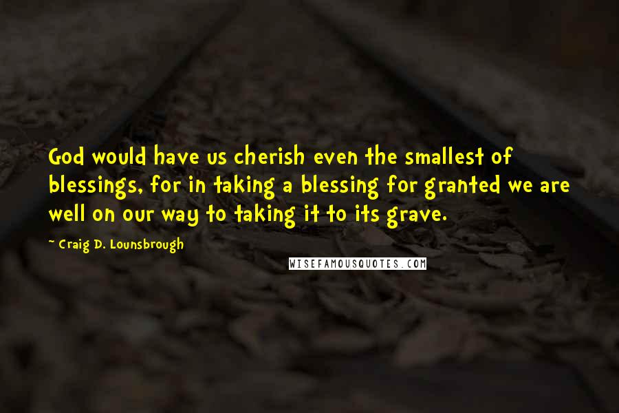 Craig D. Lounsbrough Quotes: God would have us cherish even the smallest of blessings, for in taking a blessing for granted we are well on our way to taking it to its grave.