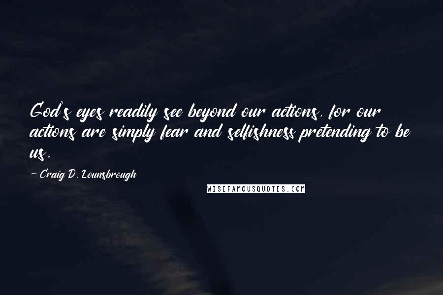 Craig D. Lounsbrough Quotes: God's eyes readily see beyond our actions, for our actions are simply fear and selfishness pretending to be us.