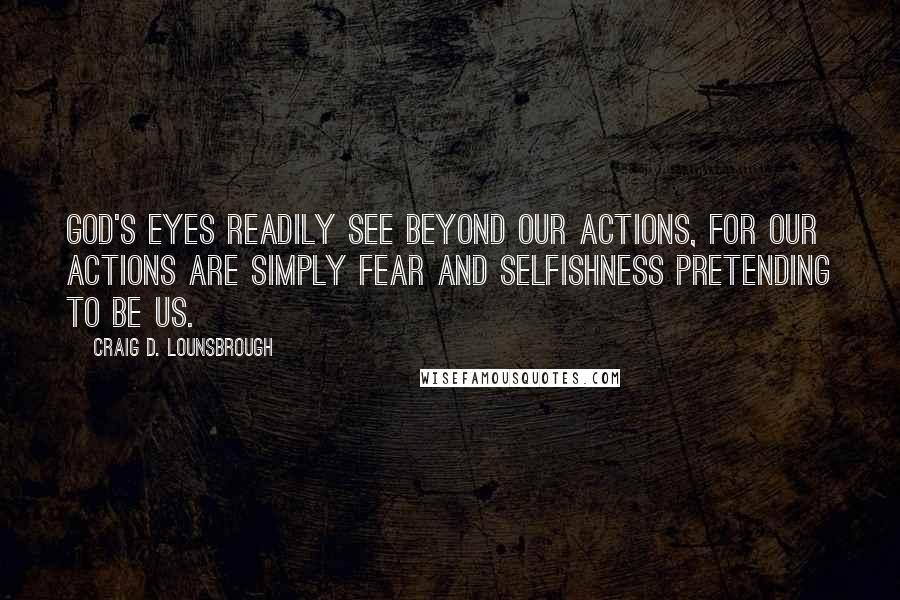 Craig D. Lounsbrough Quotes: God's eyes readily see beyond our actions, for our actions are simply fear and selfishness pretending to be us.