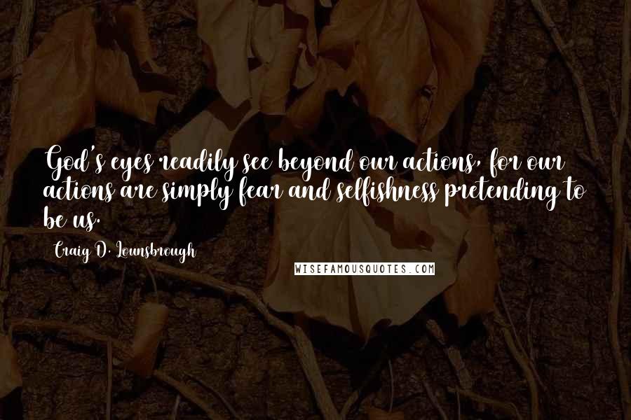 Craig D. Lounsbrough Quotes: God's eyes readily see beyond our actions, for our actions are simply fear and selfishness pretending to be us.