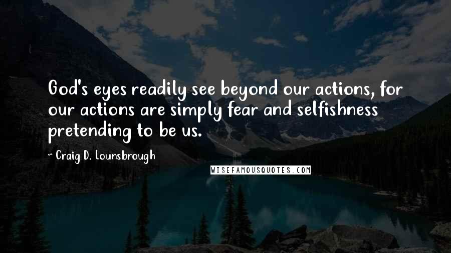 Craig D. Lounsbrough Quotes: God's eyes readily see beyond our actions, for our actions are simply fear and selfishness pretending to be us.