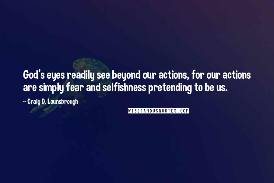 Craig D. Lounsbrough Quotes: God's eyes readily see beyond our actions, for our actions are simply fear and selfishness pretending to be us.