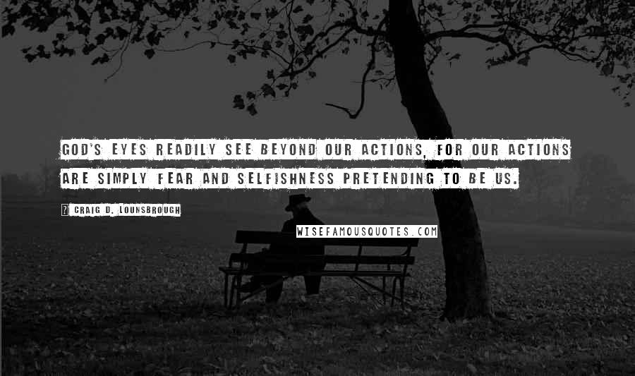 Craig D. Lounsbrough Quotes: God's eyes readily see beyond our actions, for our actions are simply fear and selfishness pretending to be us.