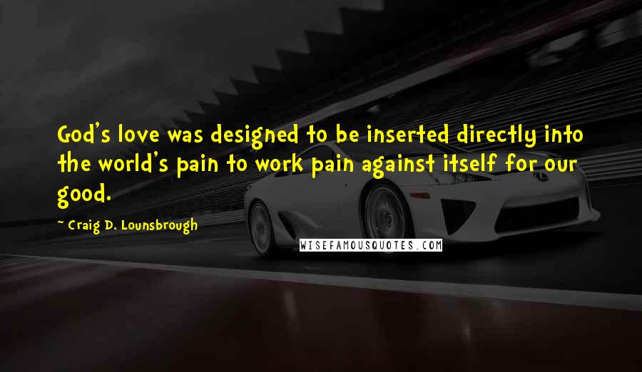 Craig D. Lounsbrough Quotes: God's love was designed to be inserted directly into the world's pain to work pain against itself for our good.