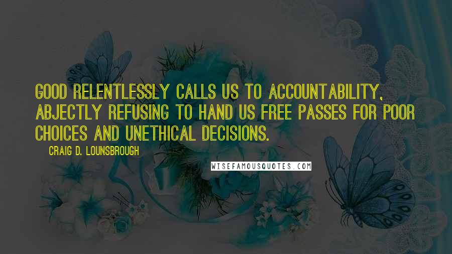 Craig D. Lounsbrough Quotes: Good relentlessly calls us to accountability, abjectly refusing to hand us free passes for poor choices and unethical decisions.