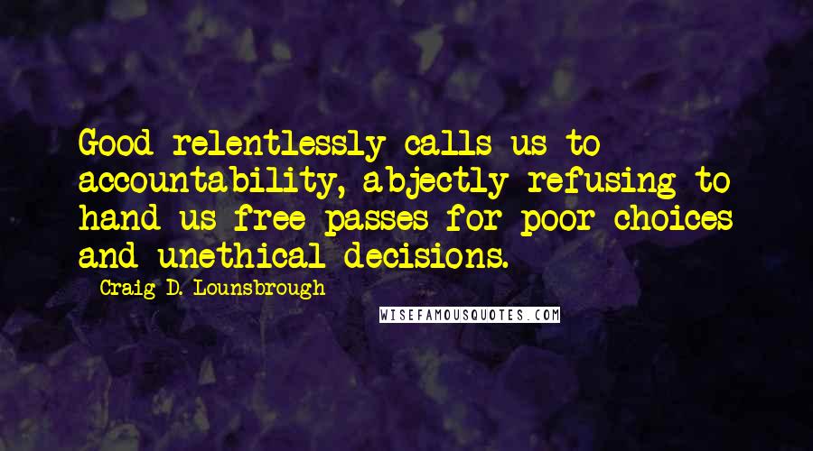 Craig D. Lounsbrough Quotes: Good relentlessly calls us to accountability, abjectly refusing to hand us free passes for poor choices and unethical decisions.