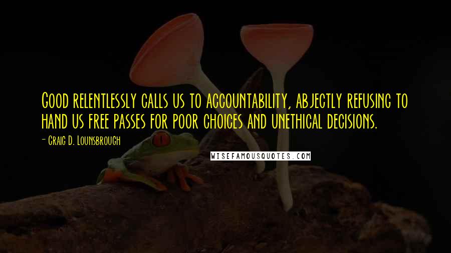 Craig D. Lounsbrough Quotes: Good relentlessly calls us to accountability, abjectly refusing to hand us free passes for poor choices and unethical decisions.