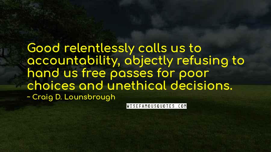 Craig D. Lounsbrough Quotes: Good relentlessly calls us to accountability, abjectly refusing to hand us free passes for poor choices and unethical decisions.