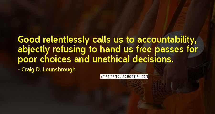 Craig D. Lounsbrough Quotes: Good relentlessly calls us to accountability, abjectly refusing to hand us free passes for poor choices and unethical decisions.