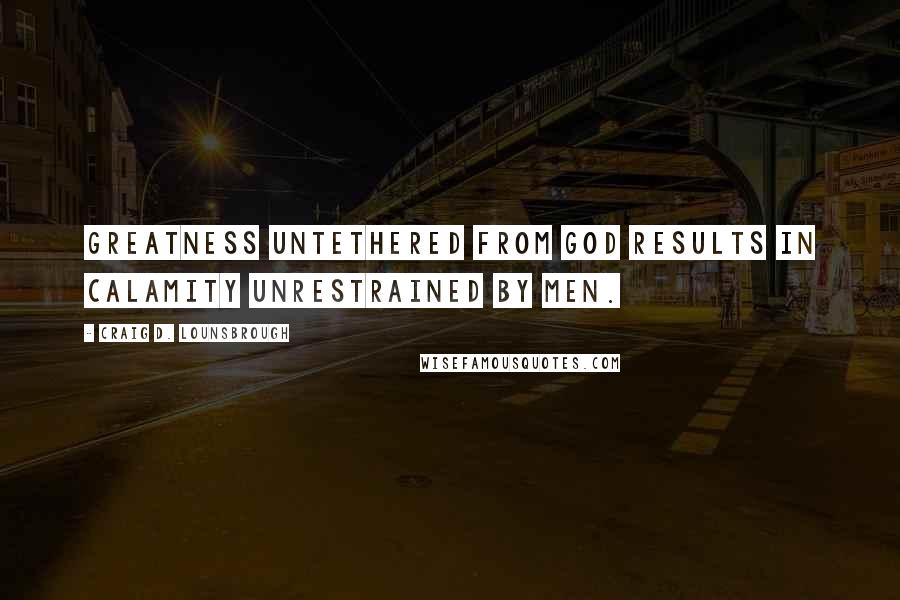 Craig D. Lounsbrough Quotes: Greatness untethered from God results in calamity unrestrained by men.