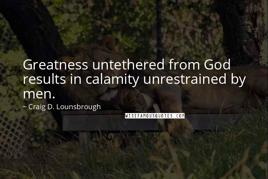 Craig D. Lounsbrough Quotes: Greatness untethered from God results in calamity unrestrained by men.