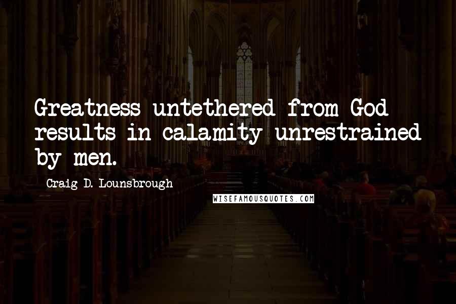 Craig D. Lounsbrough Quotes: Greatness untethered from God results in calamity unrestrained by men.