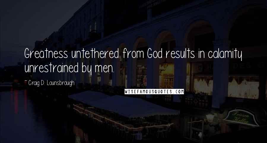 Craig D. Lounsbrough Quotes: Greatness untethered from God results in calamity unrestrained by men.