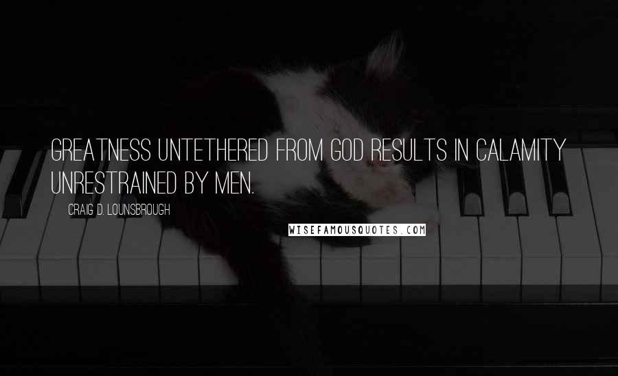 Craig D. Lounsbrough Quotes: Greatness untethered from God results in calamity unrestrained by men.