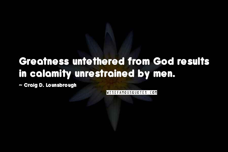 Craig D. Lounsbrough Quotes: Greatness untethered from God results in calamity unrestrained by men.