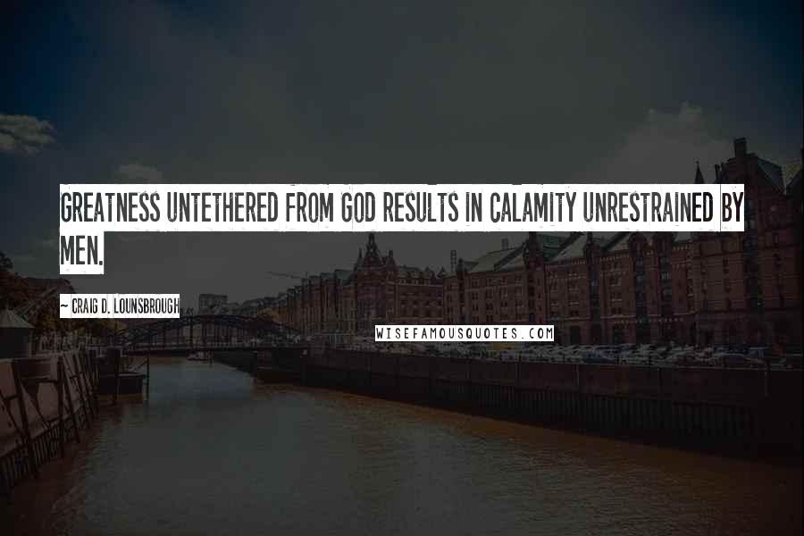 Craig D. Lounsbrough Quotes: Greatness untethered from God results in calamity unrestrained by men.