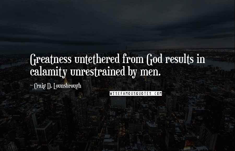 Craig D. Lounsbrough Quotes: Greatness untethered from God results in calamity unrestrained by men.