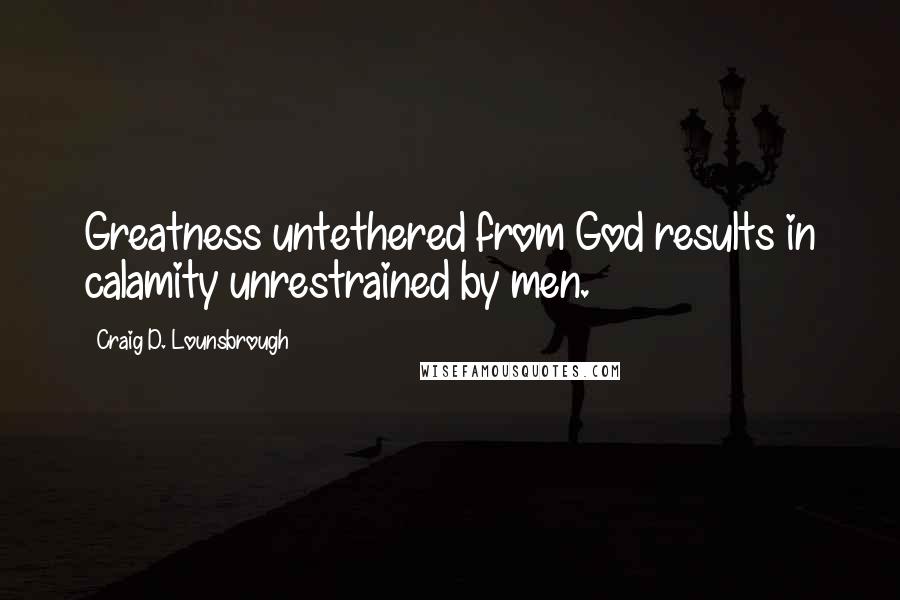 Craig D. Lounsbrough Quotes: Greatness untethered from God results in calamity unrestrained by men.