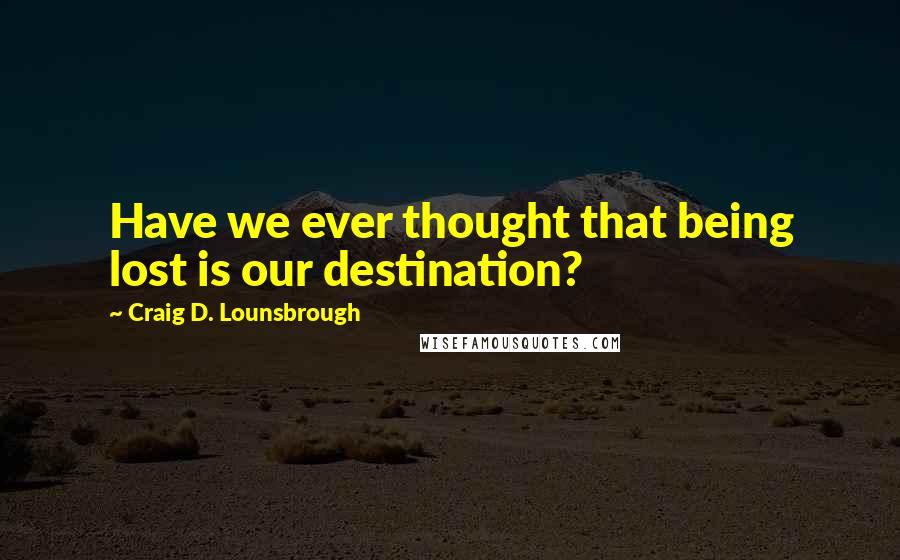 Craig D. Lounsbrough Quotes: Have we ever thought that being lost is our destination?