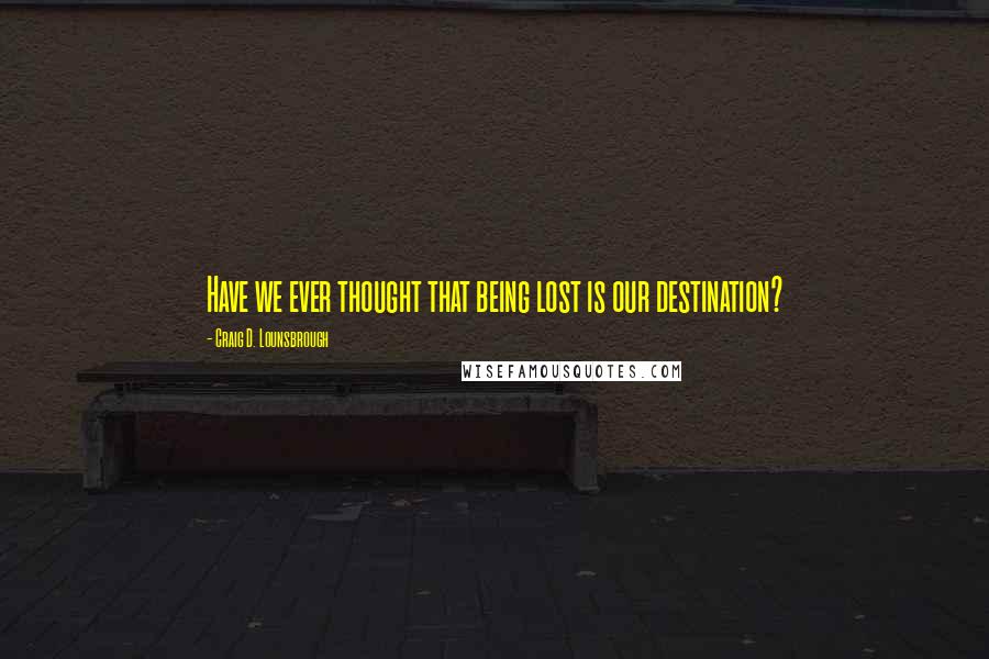 Craig D. Lounsbrough Quotes: Have we ever thought that being lost is our destination?
