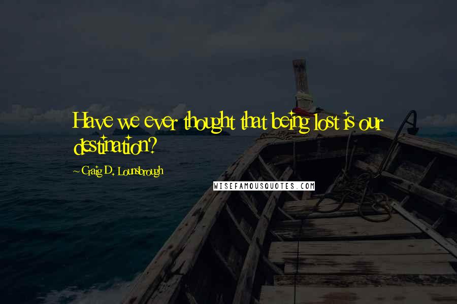 Craig D. Lounsbrough Quotes: Have we ever thought that being lost is our destination?