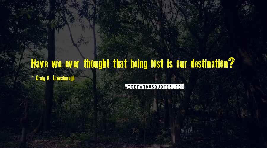 Craig D. Lounsbrough Quotes: Have we ever thought that being lost is our destination?