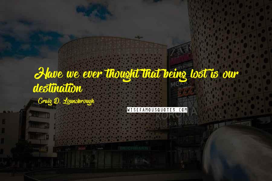 Craig D. Lounsbrough Quotes: Have we ever thought that being lost is our destination?